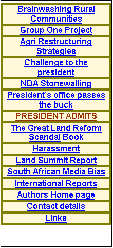 Text Box: IMPORTANT DIRECTIONS FOR THIS SITE
The latest information on this site appears directly below this message The earliest postings are at the bottom. If you do not have the full story select a link at the bottom of the table of contents to the right or the top of the links table far right. For example click Brainwashing Rural Communities to get some perspective of the extent of the brainwashing employed by government. If that sounds too shocking or far fetched to be true please note that the document containing the names of the psychiatrists used, the dates, times and places of the meetings held as well as the outcomes and mind maps produced was intercepted and will be appearing in the Book detailed below.  Keep watching and send your comments to the address below   
E-mail me at izak@izak.co.za .
IMPORTANT- SCROLL DOWN ON THIS PAGE
