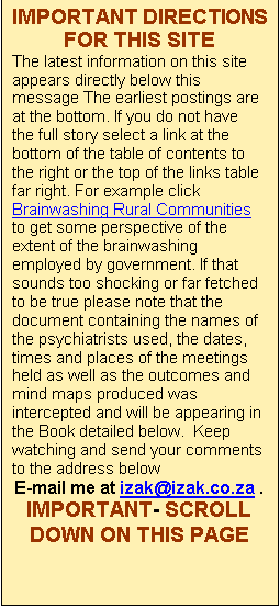 Text Box: Brainwashing Rural Communities
Group One Project
Agri Restructuring Strategies
Challenge to the president
NDA Stonewalling
President�s office passes the buck
PRESIDENT ADMITS
The Great Land Reform Scandal Book
Harassment
Land Summit Report
South African Media Bias 
Global Politician Reports
Foundation For the Development of Africa 
Demise of Wool Ind.
Authors Home page
Contact details
Links

